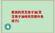 散装的灵芝孢子油(灵芝孢子油纯天然提升免疫力)