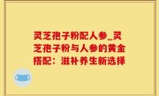 灵芝孢子粉配人参_灵芝孢子粉与人参的黄金搭配：滋补养生新选择