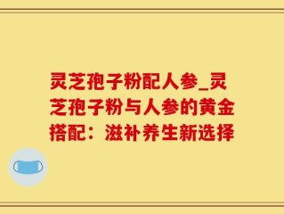 灵芝孢子粉配人参_灵芝孢子粉与人参的黄金搭配：滋补养生新选择