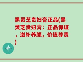 黑灵芝贵妇膏正品(黑灵芝贵妇膏：正品保证，滋补养颜，价值尊贵)