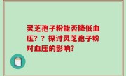 灵芝孢子粉能否降低血压？？探讨灵芝孢子粉对血压的影响？