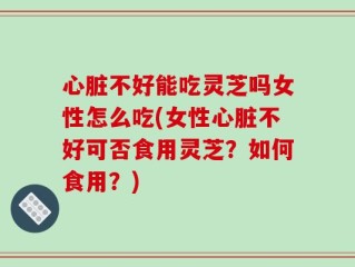 心脏不好能吃灵芝吗女性怎么吃(女性心脏不好可否食用灵芝？如何食用？)