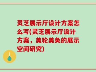 灵芝展示厅设计方案怎么写(灵芝展示厅设计方案，美轮美奂的展示空间研究)