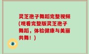 灵芝孢子舞蹈完整视频(观看完整版灵芝孢子舞蹈，体验健康与美丽共舞！)
