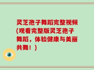 灵芝孢子舞蹈完整视频(观看完整版灵芝孢子舞蹈，体验健康与美丽共舞！)