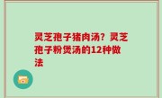 灵芝孢子猪肉汤？灵芝孢子粉煲汤的12种做法
