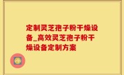 定制灵芝孢子粉干燥设备_高效灵芝孢子粉干燥设备定制方案