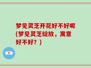 梦见灵芝开花好不好呢(梦见灵芝绽放，寓意好不好？)