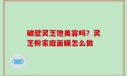 破壁灵芝饱美容吗？灵芝粉家庭面膜怎么做