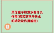 灵芝孢子粉煮水有什么作用(煮灵芝孢子粉水的功效及作用解析)
