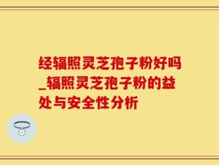 经辐照灵芝孢子粉好吗_辐照灵芝孢子粉的益处与安全性分析