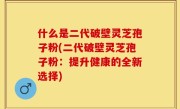 什么是二代破壁灵芝孢子粉(二代破壁灵芝孢子粉：提升健康的全新选择)