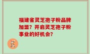 福建省灵芝孢子粉品牌加盟？开启灵芝孢子粉事业的好机会？
