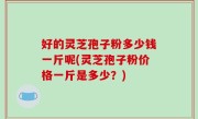 好的灵芝孢子粉多少钱一斤呢(灵芝孢子粉价格一斤是多少？)