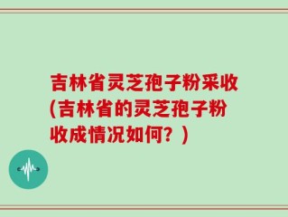 吉林省灵芝孢子粉采收(吉林省的灵芝孢子粉收成情况如何？)