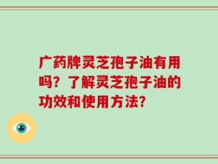 广药牌灵芝孢子油有用吗？了解灵芝孢子油的功效和使用方法？