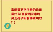 富硒灵芝孢子粉的作用是什么(富含硒元素的灵芝孢子粉有哪些功效？)