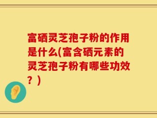 富硒灵芝孢子粉的作用是什么(富含硒元素的灵芝孢子粉有哪些功效？)