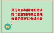 灵芝红参炖排骨的做法窍门教你如何做出美味鲜香的灵芝红参炖排骨)