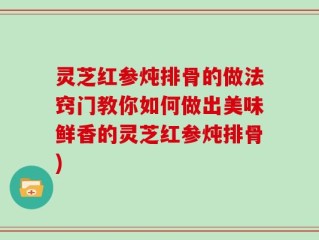 灵芝红参炖排骨的做法窍门教你如何做出美味鲜香的灵芝红参炖排骨)