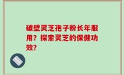 破壁灵芝孢子粉长年服用？探索灵芝的保健功效？