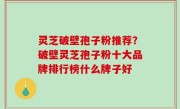 灵芝破壁孢子粉推荐？破壁灵芝孢子粉十大品牌排行榜什么牌子好