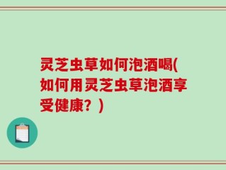 灵芝虫草如何泡酒喝(如何用灵芝虫草泡酒享受健康？)