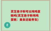 灵芝孢子粉可以炖鸡蛋糕吗(灵芝孢子粉炖鸡蛋糕：美食还能养生)
