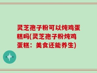 灵芝孢子粉可以炖鸡蛋糕吗(灵芝孢子粉炖鸡蛋糕：美食还能养生)