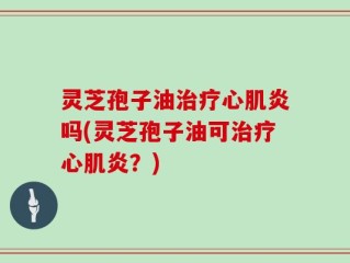 灵芝孢子油治疗心肌炎吗(灵芝孢子油可治疗心肌炎？)