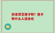 抗老灵芝孢子粉？孢子粉什么人适合吃