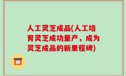 人工灵芝成品(人工培育灵芝成功量产，成为灵芝成品的新里程碑)