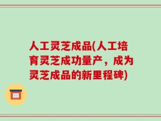 人工灵芝成品(人工培育灵芝成功量产，成为灵芝成品的新里程碑)