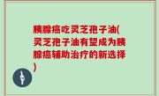 胰腺癌吃灵芝孢子油(灵芝孢子油有望成为胰腺癌辅助治疗的新选择)