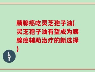 胰腺癌吃灵芝孢子油(灵芝孢子油有望成为胰腺癌辅助治疗的新选择)