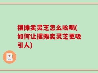 摆摊卖灵芝怎么吆喝(如何让摆摊卖灵芝更吸引人)