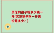 灵芝的孢子粉多少钱一斤(灵芝孢子粉一斤售价是多少？)