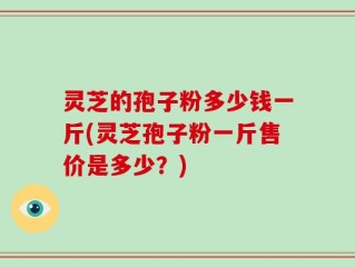 灵芝的孢子粉多少钱一斤(灵芝孢子粉一斤售价是多少？)