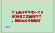 灵芝菌菇精华水心动蜜语(感受灵芝菌菇精华，畅享水般清新肌肤)