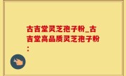 古吉堂灵芝孢子粉_古吉堂高品质灵芝孢子粉：