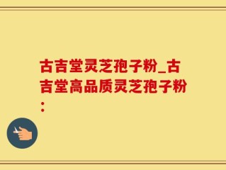 古吉堂灵芝孢子粉_古吉堂高品质灵芝孢子粉：