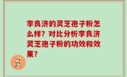 李良济的灵芝孢子粉怎么样？对比分析李良济灵芝孢子粉的功效和效果？