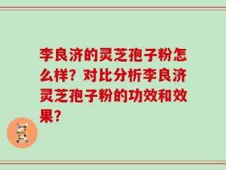 李良济的灵芝孢子粉怎么样？对比分析李良济灵芝孢子粉的功效和效果？