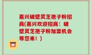 嘉兴破壁灵芝孢子粉招商(嘉兴欢迎招商：破壁灵芝孢子粉加盟机会等您来！)
