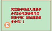 灵芝孢子粉成人用量多少克(如何正确使用灵芝孢子粉？建议用量是多少克？)