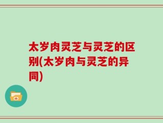 太岁肉灵芝与灵芝的区别(太岁肉与灵芝的异同)