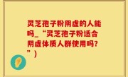 灵芝孢子粉阴虚的人能吗_“灵芝孢子粉适合阴虚体质人群使用吗？”)