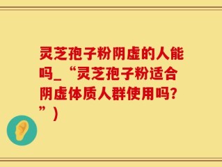 灵芝孢子粉阴虚的人能吗_“灵芝孢子粉适合阴虚体质人群使用吗？”)