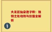大足区仙朵孢子粉：独特之处功效与价值全解析