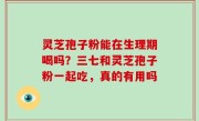 灵芝孢子粉能在生理期喝吗？三七和灵芝孢子粉一起吃，真的有用吗
